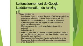 Le fonctionnement de Google
La détermination du ranking
(1)
• Tri par pertinence
– Localisation du mot dans un document (poids maximal si mot
apparaît dans le titre ou début du texte ou dans l’URL)
– Densité d’un mot calculée en fonction de la fréquence
d’occurrences du mot par rapport au nombre total de
mots dans le document
– Mise en exergue d’un mot : gras (balise strong, titre
éditorial,
balise Hn, etc…)
– Poids du mot dans la base de données calculé en fonction
de sa fréquence d’occurrences dans l’index (mots peu
fréquents sont favorisés)
– Correspondance d’expression basée sur la similarité entre
l’expression de la question et l’expression correspondante
d’un document
 