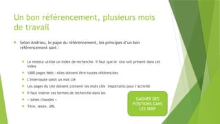 Un bon référencement, plusieurs mois
de travail
 Selon Andrieu, le pape du référencement, les principes d’un bon
référencement sont :
 Le moteur utilise un index de recherche. Il faut que le site soit présent dans cet
index
 1000 pages Web : elles doivent être toutes référencées
 L’internaute saisit un mot clé
 Les pages du site doivent contenir les mots clés importants pour l’activité
 Il faut insérer ces termes de recherche dans les
 « zones chaudes »
 Titre, texte, URL
GAGNER DES
POSITIONS DANS
LES SERP
 