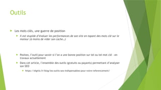 Outils
 Les mots clés, une guerre de position
 Il est stupide d’évaluer les performances de son site en tapant des mots clé sur le
moteur (à moins de vider son cache…)
 Positeo, l’outil pour savoir si l’on a une bonne position sur tel ou tel mot clé – en
travaux actuellement
 Dans cet article, l’ensemble des outils (gratuits ou payants) permettant d’analyser
son SEO
 https://digitiz.fr/blog/les-outils-seo-indispensables-pour-votre-referencement/
 