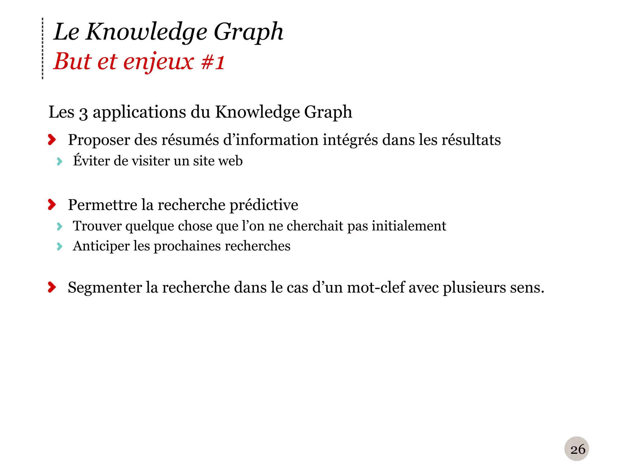 Le Knowledge Graph
But et enjeux #1
L
‪ es 3 applications du Knowledge Graph
  Proposer des résumés d’information intégrés dans les résultats
   Éviter de visiter un site web


  Permettre la recherche prédictive
   Trouver quelque chose que l’on ne cherchait pas initialement
   Anticiper les prochaines recherches


  Segmenter la recherche dans le cas d’un mot-clef avec plusieurs sens.




                                                                          26
 