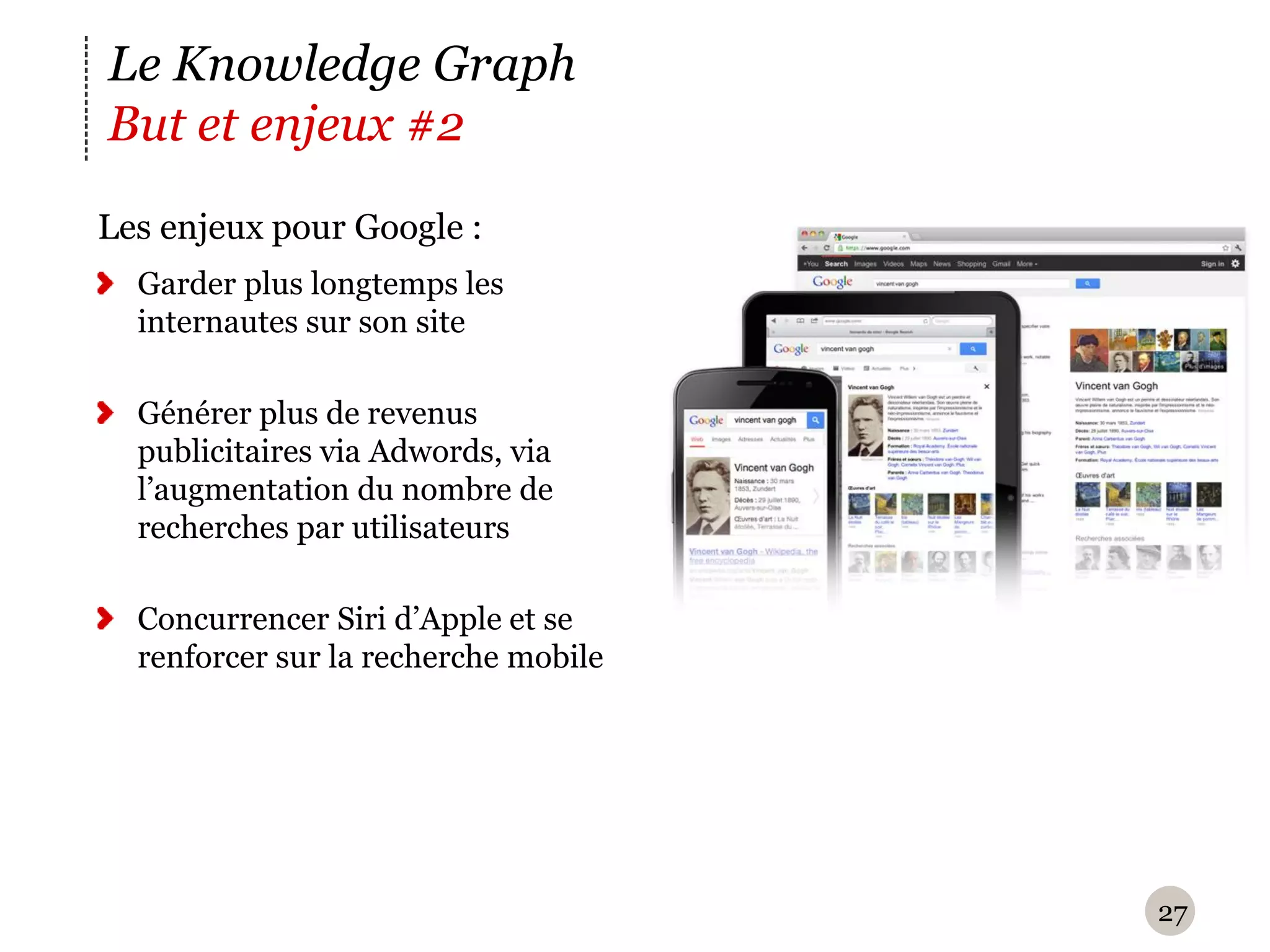 Le Knowledge Graph
But et enjeux #2
Les enjeux pour Google :
  Garder plus longtemps les
  internautes sur son site

  Générer plus de revenus
  publicitaires via Adwords, via
  l’augmentation du nombre de
  recherches par utilisateurs

  Concurrencer Siri d’Apple et se
  renforcer sur la recherche mobile




                                      27
 