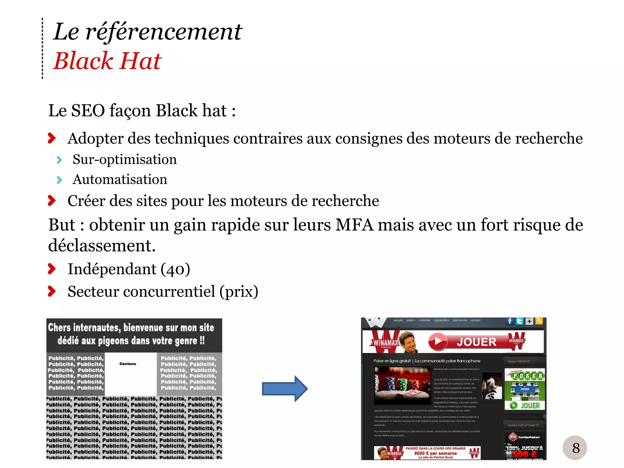 Le référencement
Black Hat
Le SEO façon Black hat :
  Adopter des techniques contraires aux consignes des moteurs de recherche
   Sur-optimisation
   Automatisation
  Créer des sites pour les moteurs de recherche
But : obtenir un gain rapide sur leurs MFA mais avec un fort risque de
déclassement.
  Indépendant (40)
  Secteur concurrentiel (prix)




                                                                        8
 