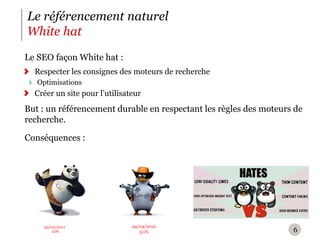 Le référencement naturel
White hat
Le SEO façon White hat :
  Respecter les consignes des moteurs de recherche
   Optimisations
  Créer un site pour l’utilisateur
But : un référencement durable en respectant les règles des moteurs de
recherche.

Conséquences :




    23/02/2011                 24/04/2012
       12%                        3,1%                             6
 