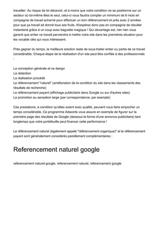 travailler. Au risque de toi décevoir, et à moins que votre condition ne se positionne sur un
secteur où toi-même êtes le seul, celui-ci vous faudra compter un minimum de 6 mois en
compagnie de travail acharné pour effectuer un bon référencement et prés avec 2 années
pour que ça travail ait donné tous ses fruits. N'espérez donc pas en compagnie de résultat
instantané grâce à un coup avec baguette magique ! Qui davantage est, rien rien vous
garanti que entier ce travail parviendra à mettre votre site dans les premières situation pour
les vocable clés qui vous intéressent.


Près gagner du temps, la meilleure solution reste de sous-traiter entier ou partie de ce travail
considérable. Chaque étape de la réalisation d'un site peut être confiée à des professionnels
:


La conception générale et ce design
La rédaction
La réalisation procédé
Le référencement "naturel" (amélioration de la condition du site dans les classements des
résultats de recherche)
Le référencement payant (affichage publicitaire dans Google ou sur d'autres sites)
La promotion au sensation large (par correspondance, par exemple)


Ces prestations, à condition qu'elles soient avec qualité, peuvent vous faire empocher un
temps considérable. Ce programme Adwords vous assure en exemple de figurer sur la
première page des résultats de Google (dessous la forme d'une annonce publicitaire) tant
longtemps que votre portefeuille peut financer cette performance !


Le référencement naturel (également appelé "référencement organique)" et le référencement
payant sont généralement considérés pareillement complémentaires :



Referencement naturel google

referencement naturel google, referencement naturel, referencement google
 