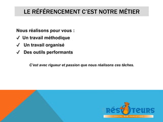 LE RÉFÉRENCEMENT C’EST NOTRE MÉTIER 
Nous réalisons pour vous : 
✔ Un travail méthodique 
✔ Un travail organisé 
✔ Des outils performants 
C’est avec rigueur et passion que nous réalisons ces tâches. 
 