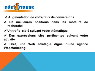 ✔ Augmentation de votre taux de conversions 
✔ De meilleures positions dans les moteurs de 
recherche 
✔ Un trafic ciblé suivant votre thématique 
✔ Des expressions clés pertinentes suivant votre 
activité 
✔ Bref, une Web stratégie digne d’une agence 
WebMarketing ! 
 