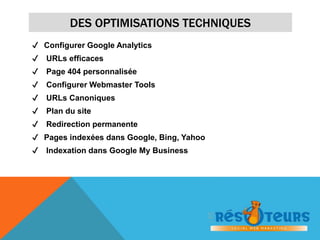 DES OPTIMISATIONS TECHNIQUES 
✔ Configurer Google Analytics 
✔ URLs efficaces 
✔ Page 404 personnalisée 
✔ Configurer Webmaster Tools 
✔ URLs Canoniques 
✔ Plan du site 
✔ Redirection permanente 
✔ Pages indexées dans Google, Bing, Yahoo 
✔ Indexation dans Google My Business 
 
