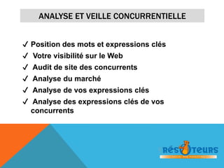 ANALYSE ET VEILLE CONCURRENTIELLE 
✔ Position des mots et expressions clés 
✔ Votre visibilité sur le Web 
✔ Audit de site des concurrents 
✔ Analyse du marché 
✔ Analyse de vos expressions clés 
✔ Analyse des expressions clés de vos 
concurrents 
 
