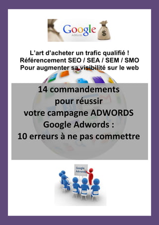 [Tapez un texte]
L’art d’acheter un trafic
qualifié ! Les erreurs à
éviter.
Référencement SEO / SEA / SEM / SMO
Pour augmenter votre visibilité sur le web
14 commandements
10 erreurs à ne pas
commettre
La méthode pour réussir
votre campagne ADWORDS
à coup sûr !
 