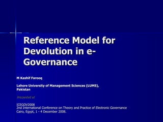 Reference Model for
    Devolution in e-
    Governance
M Kashif Farooq

Lahore University of Management Sciences (LUMS),
Pakistan

Presented at

ICEGOV2008
2nd International Conference on Theory and Practice of Electronic Governance
Cairo, Egypt, 1 - 4 December 2008.
 