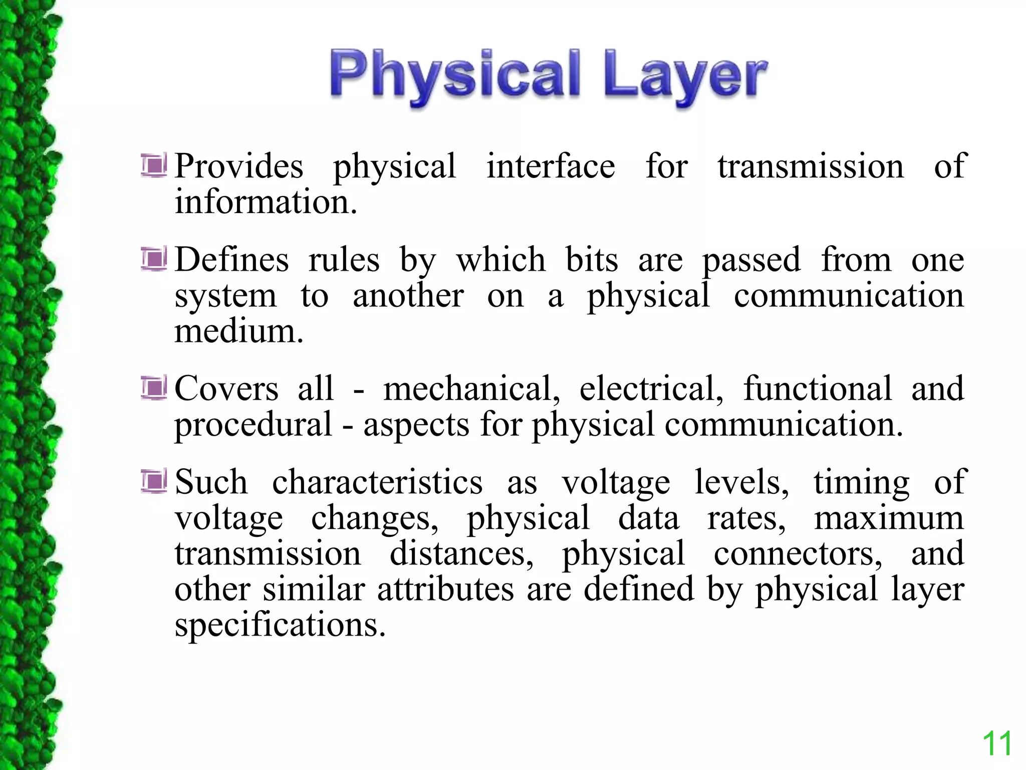 11
Provides physical interface for transmission of
information.
Defines rules by which bits are passed from one
system to another on a physical communication
medium.
Covers all - mechanical, electrical, functional and
procedural - aspects for physical communication.
Such characteristics as voltage levels, timing of
voltage changes, physical data rates, maximum
transmission distances, physical connectors, and
other similar attributes are defined by physical layer
specifications.
 
