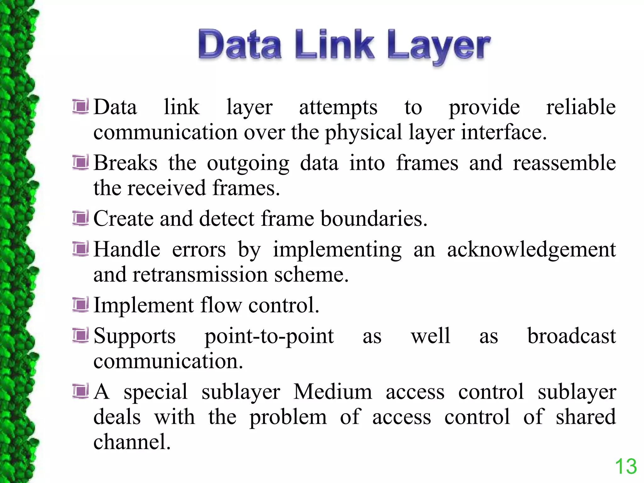Data link layer attempts to provide reliable
communication over the physical layer interface.
Breaks the outgoing data into frames and reassemble
the received frames.
Create and detect frame boundaries.
Handle errors by implementing an acknowledgement
and retransmission scheme.
Implement flow control.
Supports point-to-point as well as broadcast
communication.
A special sublayer Medium access control sublayer
deals with the problem of access control of shared
channel.
13
 