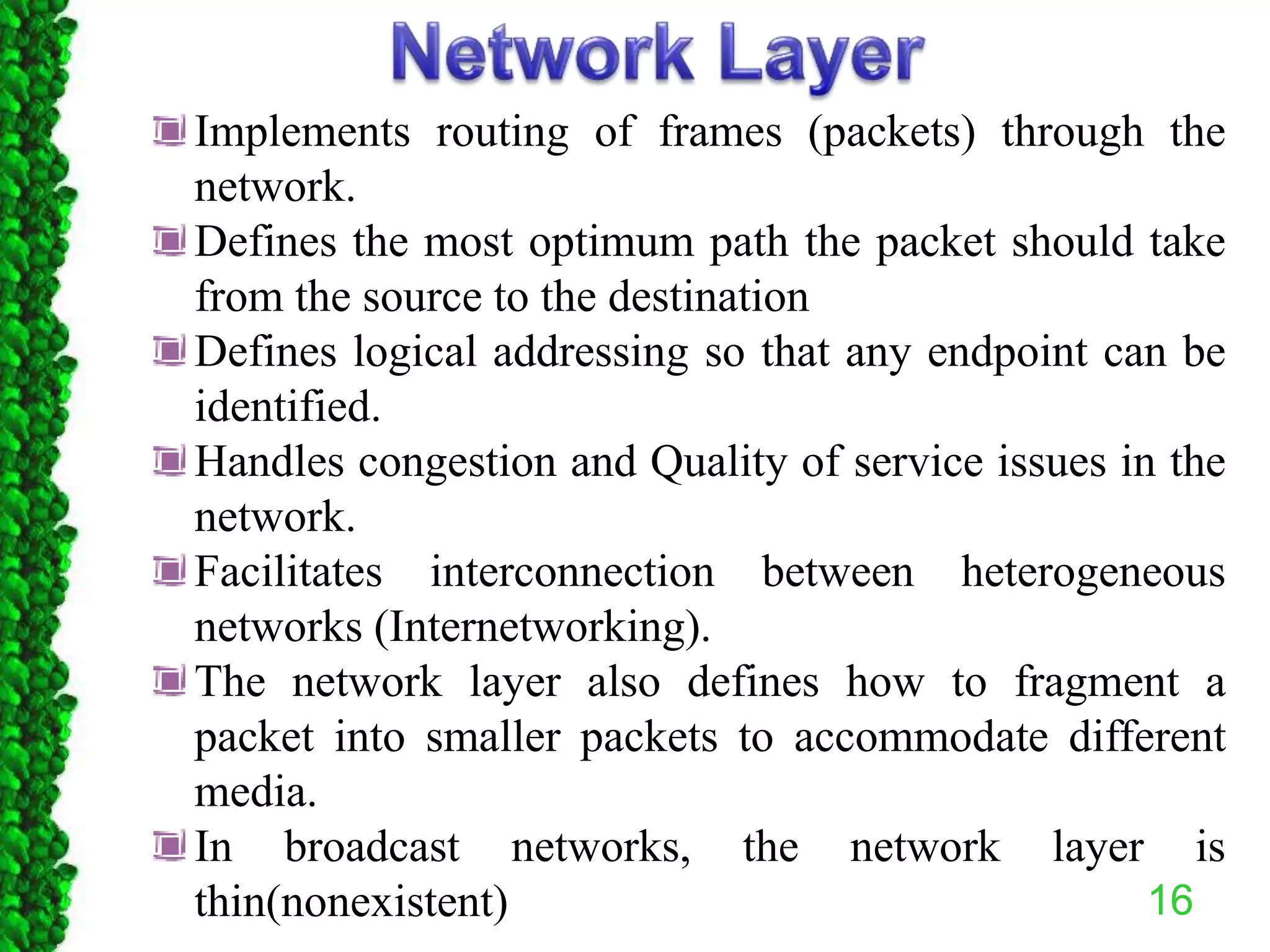 16
Implements routing of frames (packets) through the
network.
Defines the most optimum path the packet should take
from the source to the destination
Defines logical addressing so that any endpoint can be
identified.
Handles congestion and Quality of service issues in the
network.
Facilitates interconnection between heterogeneous
networks (Internetworking).
The network layer also defines how to fragment a
packet into smaller packets to accommodate different
media.
In broadcast networks, the network layer is
thin(nonexistent)
 