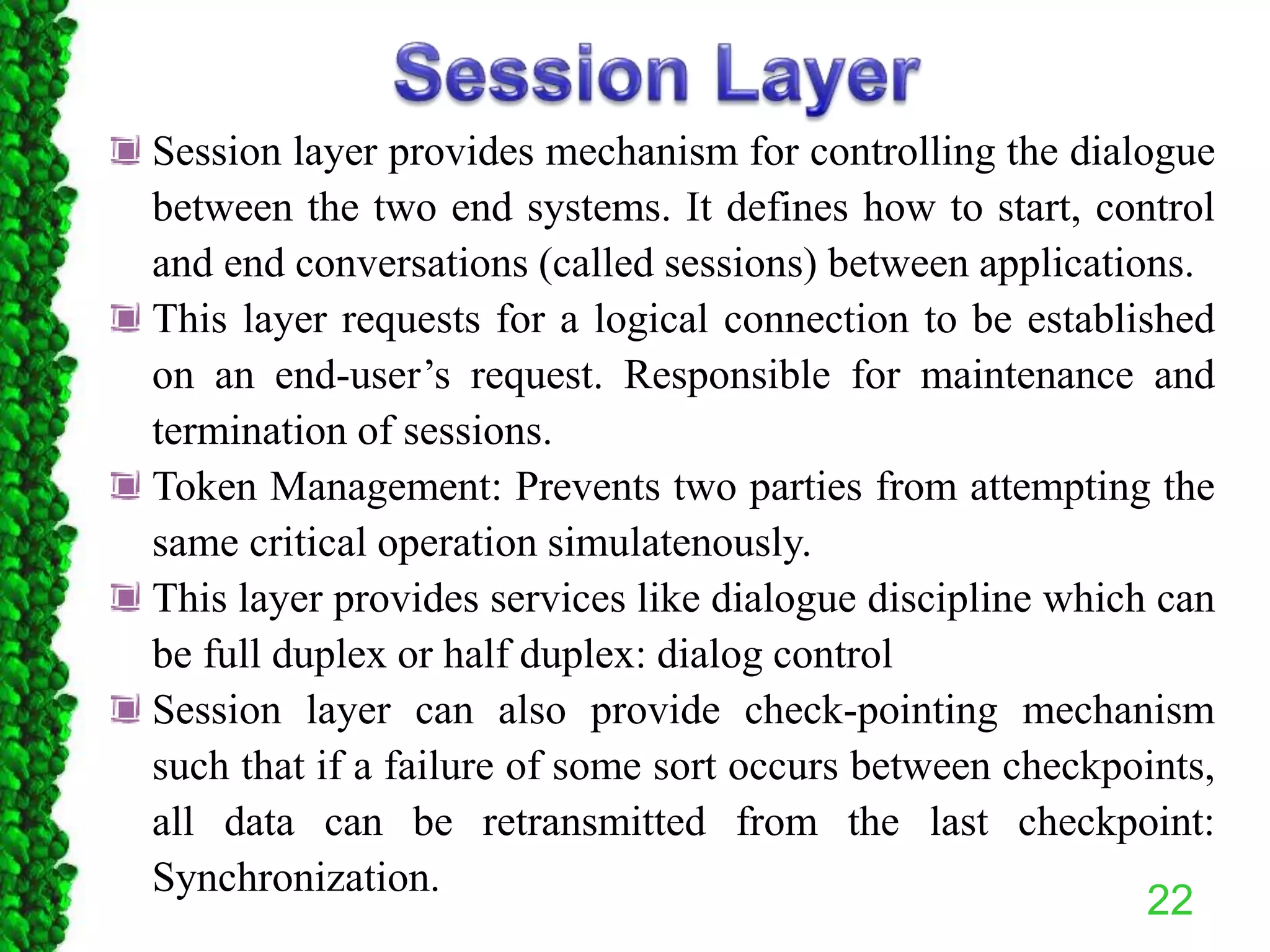 22
Session layer provides mechanism for controlling the dialogue
between the two end systems. It defines how to start, control
and end conversations (called sessions) between applications.
This layer requests for a logical connection to be established
on an end-user’s request. Responsible for maintenance and
termination of sessions.
Token Management: Prevents two parties from attempting the
same critical operation simulatenously.
This layer provides services like dialogue discipline which can
be full duplex or half duplex: dialog control
Session layer can also provide check-pointing mechanism
such that if a failure of some sort occurs between checkpoints,
all data can be retransmitted from the last checkpoint:
Synchronization.
 