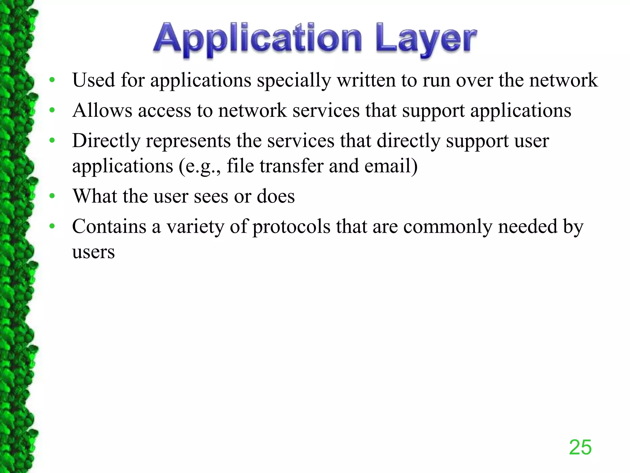 • Used for applications specially written to run over the network
• Allows access to network services that support applications
• Directly represents the services that directly support user
applications (e.g., file transfer and email)
• What the user sees or does
• Contains a variety of protocols that are commonly needed by
users
25
 