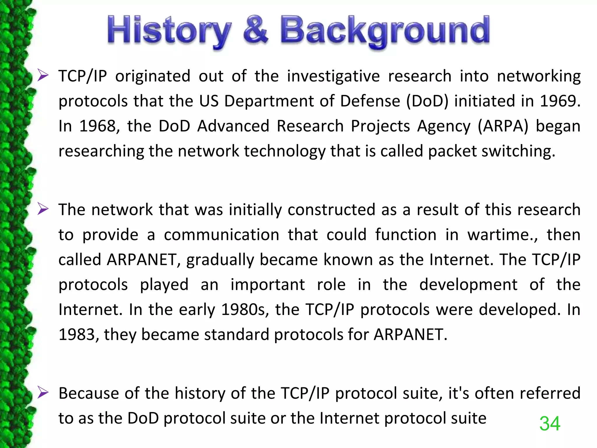  TCP/IP originated out of the investigative research into networking
protocols that the US Department of Defense (DoD) initiated in 1969.
In 1968, the DoD Advanced Research Projects Agency (ARPA) began
researching the network technology that is called packet switching.
 The network that was initially constructed as a result of this research
to provide a communication that could function in wartime., then
called ARPANET, gradually became known as the Internet. The TCP/IP
protocols played an important role in the development of the
Internet. In the early 1980s, the TCP/IP protocols were developed. In
1983, they became standard protocols for ARPANET.
 Because of the history of the TCP/IP protocol suite, it's often referred
to as the DoD protocol suite or the Internet protocol suite 34
 