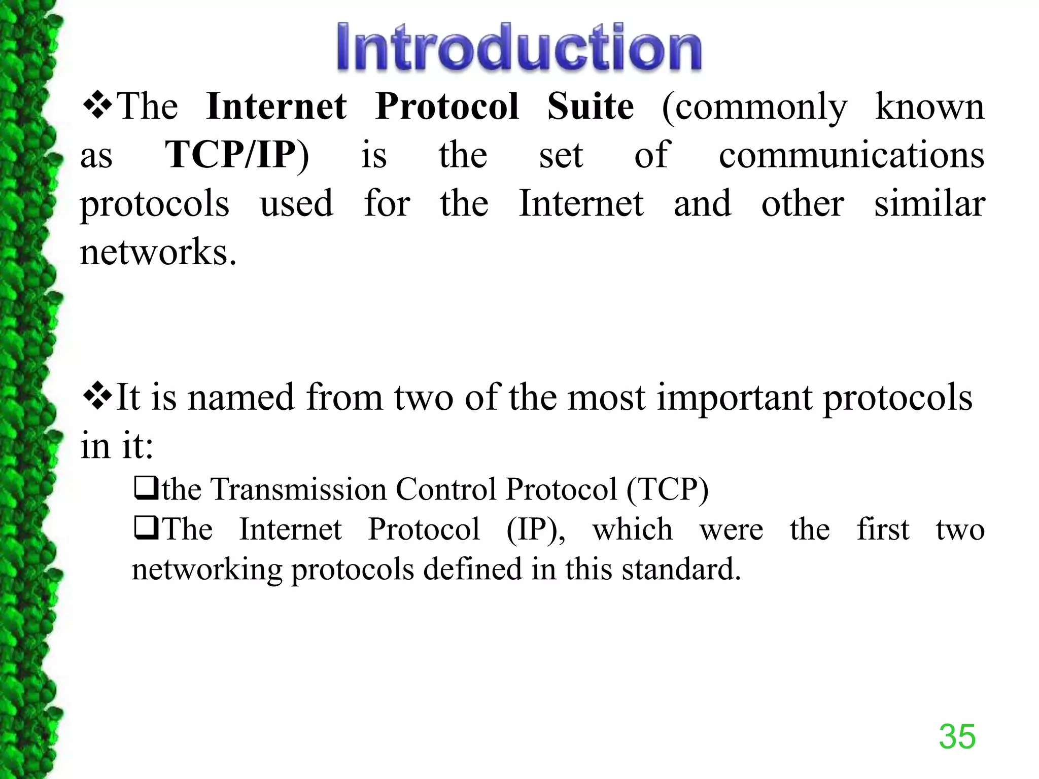35
The Internet Protocol Suite (commonly known
as TCP/IP) is the set of communications
protocols used for the Internet and other similar
networks.
It is named from two of the most important protocols
in it:
the Transmission Control Protocol (TCP)
The Internet Protocol (IP), which were the first two
networking protocols defined in this standard.
 