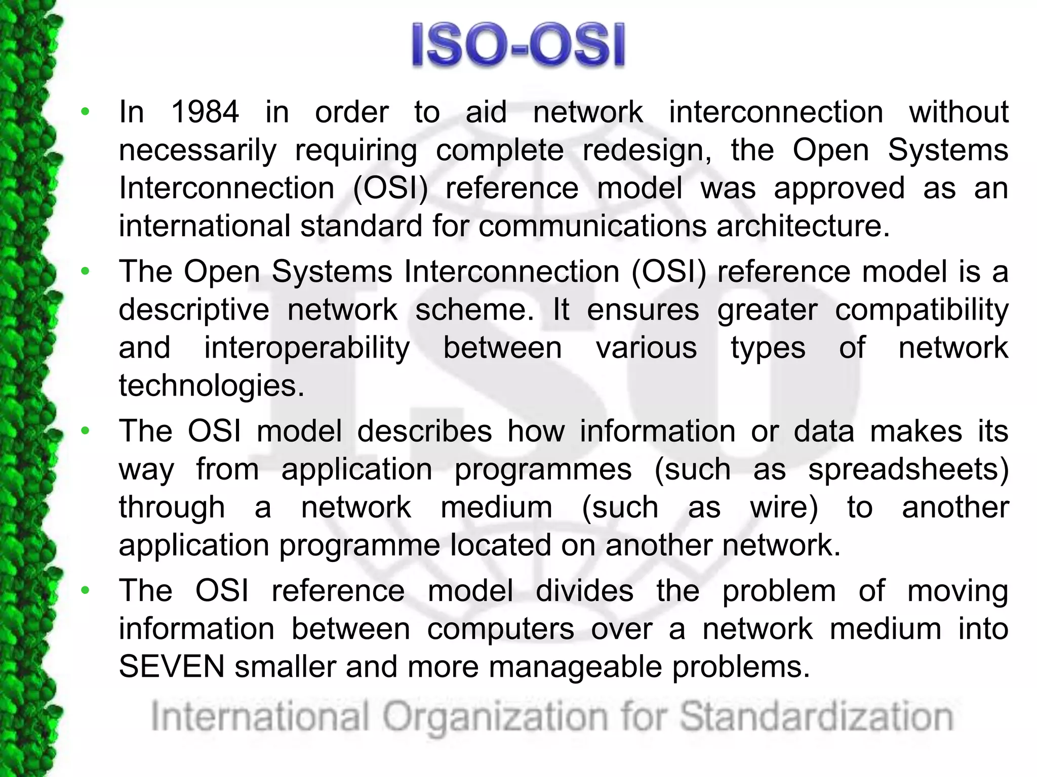 • In 1984 in order to aid network interconnection without
necessarily requiring complete redesign, the Open Systems
Interconnection (OSI) reference model was approved as an
international standard for communications architecture.
• The Open Systems Interconnection (OSI) reference model is a
descriptive network scheme. It ensures greater compatibility
and interoperability between various types of network
technologies.
• The OSI model describes how information or data makes its
way from application programmes (such as spreadsheets)
through a network medium (such as wire) to another
application programme located on another network.
• The OSI reference model divides the problem of moving
information between computers over a network medium into
SEVEN smaller and more manageable problems.
 