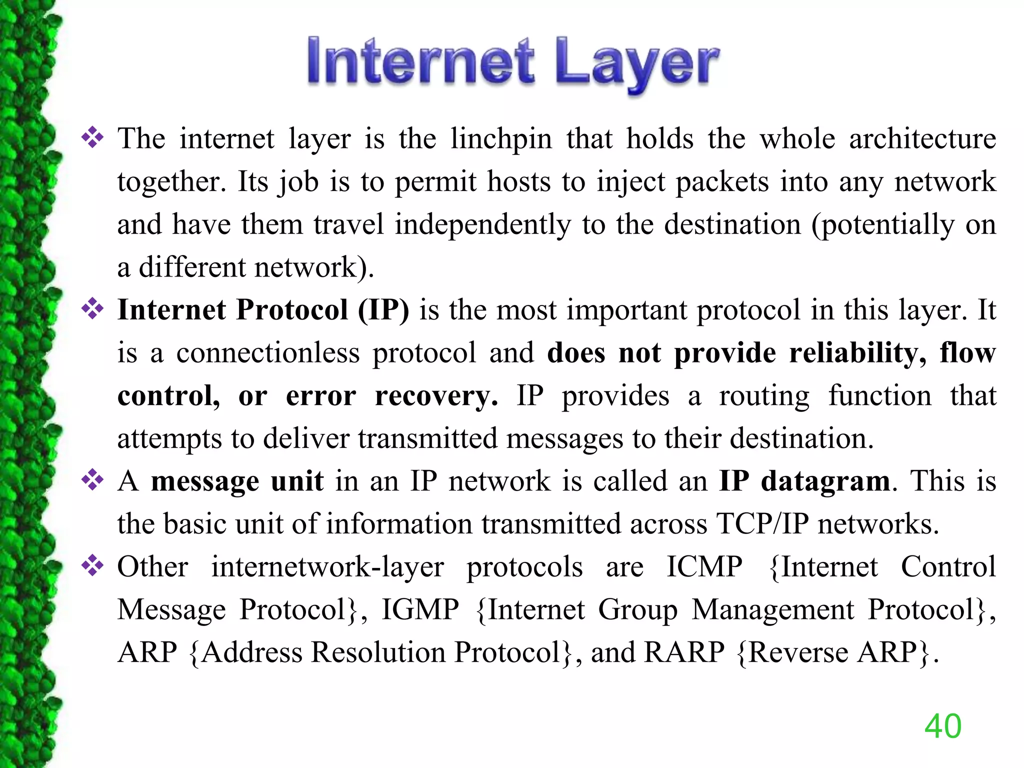  The internet layer is the linchpin that holds the whole architecture
together. Its job is to permit hosts to inject packets into any network
and have them travel independently to the destination (potentially on
a different network).
 Internet Protocol (IP) is the most important protocol in this layer. It
is a connectionless protocol and does not provide reliability, flow
control, or error recovery. IP provides a routing function that
attempts to deliver transmitted messages to their destination.
 A message unit in an IP network is called an IP datagram. This is
the basic unit of information transmitted across TCP/IP networks.
 Other internetwork-layer protocols are ICMP {Internet Control
Message Protocol}, IGMP {Internet Group Management Protocol},
ARP {Address Resolution Protocol}, and RARP {Reverse ARP}.
40
 