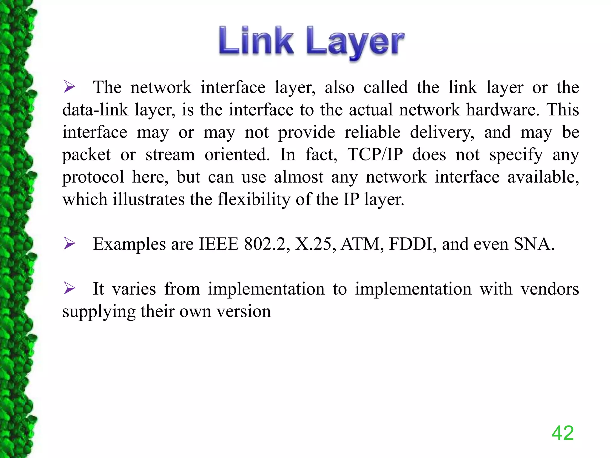 42
 The network interface layer, also called the link layer or the
data-link layer, is the interface to the actual network hardware. This
interface may or may not provide reliable delivery, and may be
packet or stream oriented. In fact, TCP/IP does not specify any
protocol here, but can use almost any network interface available,
which illustrates the flexibility of the IP layer.
 Examples are IEEE 802.2, X.25, ATM, FDDI, and even SNA.
 It varies from implementation to implementation with vendors
supplying their own version
 