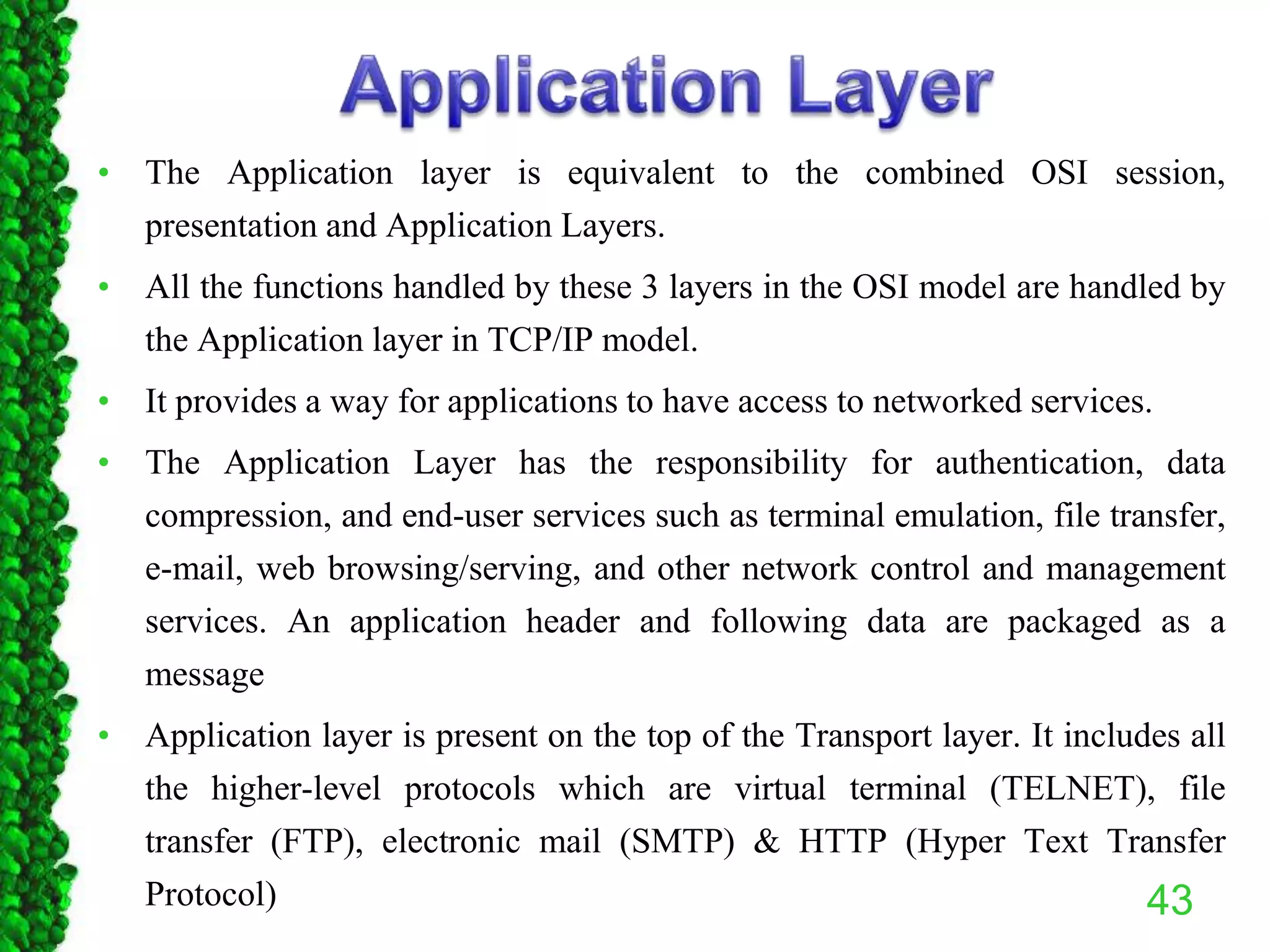 • The Application layer is equivalent to the combined OSI session,
presentation and Application Layers.
• All the functions handled by these 3 layers in the OSI model are handled by
the Application layer in TCP/IP model.
• It provides a way for applications to have access to networked services.
• The Application Layer has the responsibility for authentication, data
compression, and end-user services such as terminal emulation, file transfer,
e-mail, web browsing/serving, and other network control and management
services. An application header and following data are packaged as a
message
• Application layer is present on the top of the Transport layer. It includes all
the higher-level protocols which are virtual terminal (TELNET), file
transfer (FTP), electronic mail (SMTP) & HTTP (Hyper Text Transfer
Protocol) 43
 