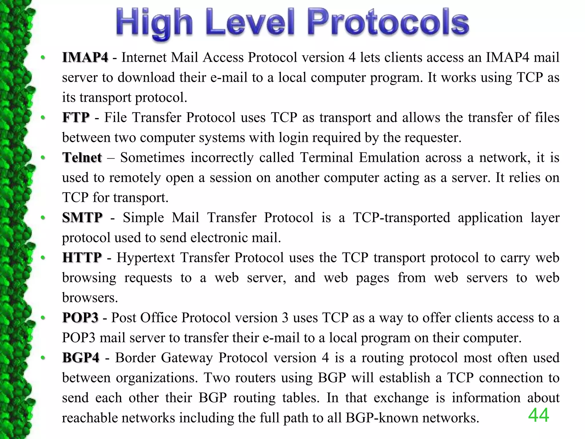 • IMAP4 - Internet Mail Access Protocol version 4 lets clients access an IMAP4 mail
server to download their e-mail to a local computer program. It works using TCP as
its transport protocol.
• FTP - File Transfer Protocol uses TCP as transport and allows the transfer of files
between two computer systems with login required by the requester.
• Telnet – Sometimes incorrectly called Terminal Emulation across a network, it is
used to remotely open a session on another computer acting as a server. It relies on
TCP for transport.
• SMTP - Simple Mail Transfer Protocol is a TCP-transported application layer
protocol used to send electronic mail.
• HTTP - Hypertext Transfer Protocol uses the TCP transport protocol to carry web
browsing requests to a web server, and web pages from web servers to web
browsers.
• POP3 - Post Office Protocol version 3 uses TCP as a way to offer clients access to a
POP3 mail server to transfer their e-mail to a local program on their computer.
• BGP4 - Border Gateway Protocol version 4 is a routing protocol most often used
between organizations. Two routers using BGP will establish a TCP connection to
send each other their BGP routing tables. In that exchange is information about
reachable networks including the full path to all BGP-known networks. 44
 
