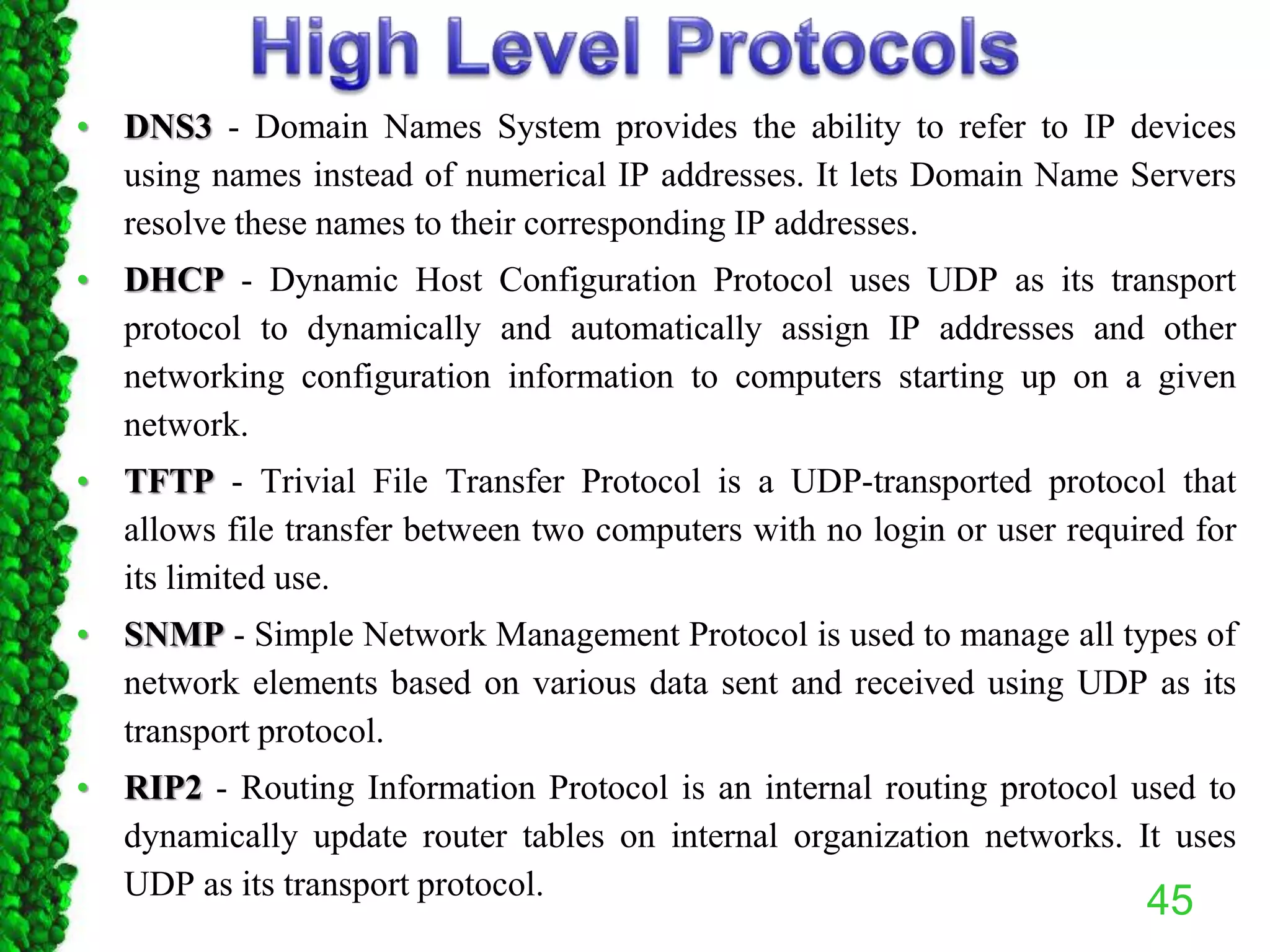 • DNS3 - Domain Names System provides the ability to refer to IP devices
using names instead of numerical IP addresses. It lets Domain Name Servers
resolve these names to their corresponding IP addresses.
• DHCP - Dynamic Host Configuration Protocol uses UDP as its transport
protocol to dynamically and automatically assign IP addresses and other
networking configuration information to computers starting up on a given
network.
• TFTP - Trivial File Transfer Protocol is a UDP-transported protocol that
allows file transfer between two computers with no login or user required for
its limited use.
• SNMP - Simple Network Management Protocol is used to manage all types of
network elements based on various data sent and received using UDP as its
transport protocol.
• RIP2 - Routing Information Protocol is an internal routing protocol used to
dynamically update router tables on internal organization networks. It uses
UDP as its transport protocol.
45
 