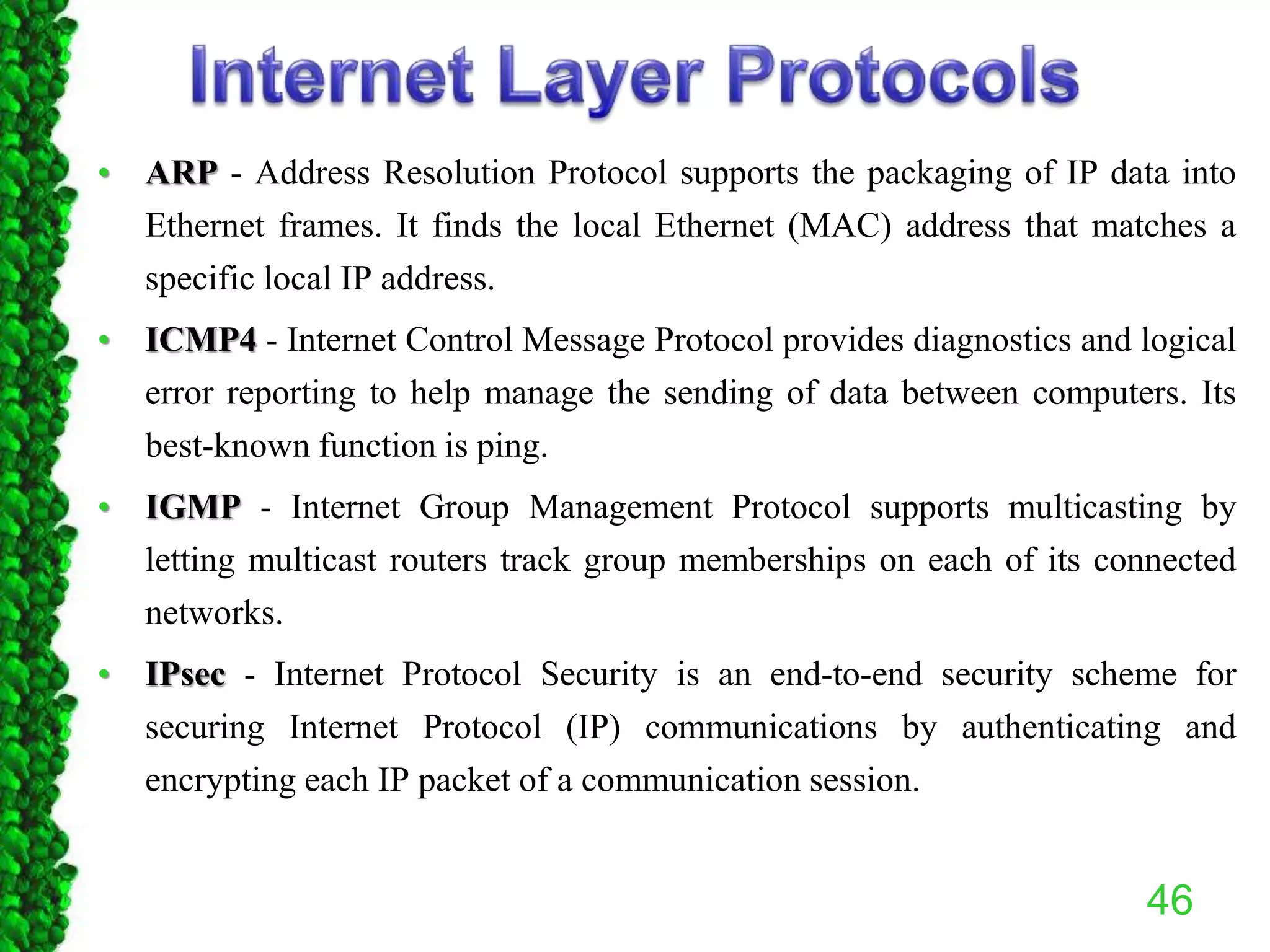 • ARP - Address Resolution Protocol supports the packaging of IP data into
Ethernet frames. It finds the local Ethernet (MAC) address that matches a
specific local IP address.
• ICMP4 - Internet Control Message Protocol provides diagnostics and logical
error reporting to help manage the sending of data between computers. Its
best-known function is ping.
• IGMP - Internet Group Management Protocol supports multicasting by
letting multicast routers track group memberships on each of its connected
networks.
• IPsec - Internet Protocol Security is an end-to-end security scheme for
securing Internet Protocol (IP) communications by authenticating and
encrypting each IP packet of a communication session.
46
 