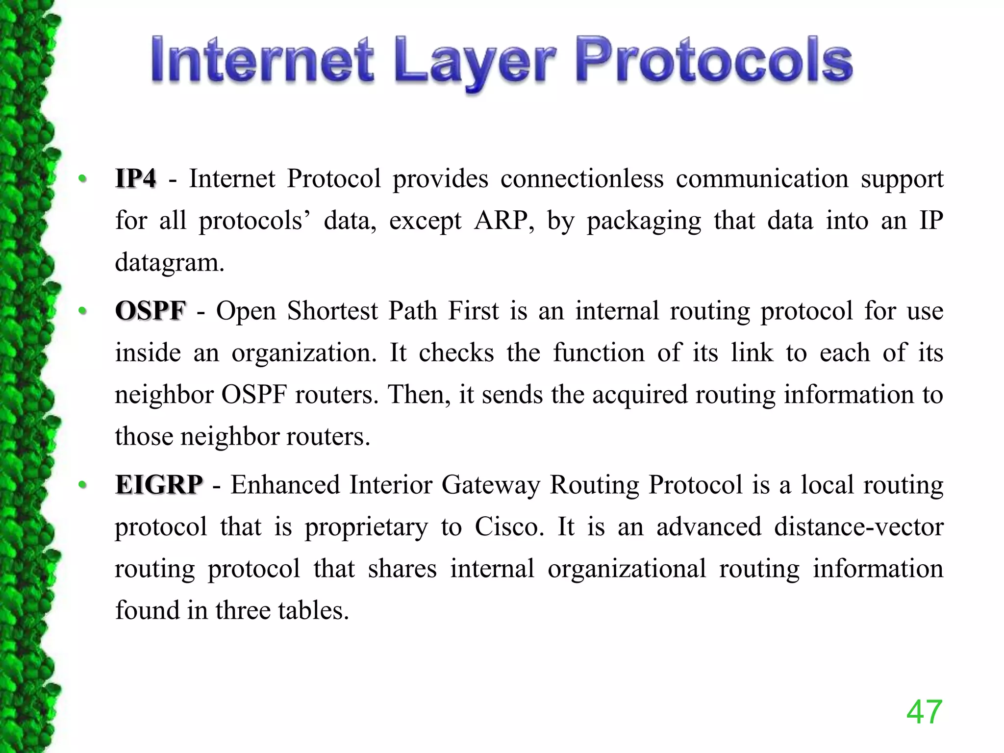 • IP4 - Internet Protocol provides connectionless communication support
for all protocols’ data, except ARP, by packaging that data into an IP
datagram.
• OSPF - Open Shortest Path First is an internal routing protocol for use
inside an organization. It checks the function of its link to each of its
neighbor OSPF routers. Then, it sends the acquired routing information to
those neighbor routers.
• EIGRP - Enhanced Interior Gateway Routing Protocol is a local routing
protocol that is proprietary to Cisco. It is an advanced distance-vector
routing protocol that shares internal organizational routing information
found in three tables.
47
 
