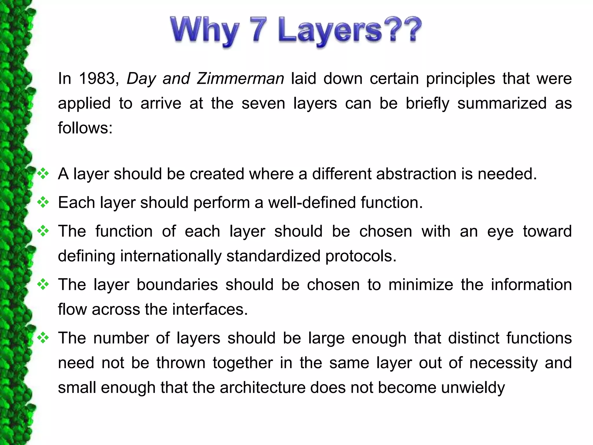 In 1983, Day and Zimmerman laid down certain principles that were
applied to arrive at the seven layers can be briefly summarized as
follows:
 A layer should be created where a different abstraction is needed.
 Each layer should perform a well-defined function.
 The function of each layer should be chosen with an eye toward
defining internationally standardized protocols.
 The layer boundaries should be chosen to minimize the information
flow across the interfaces.
 The number of layers should be large enough that distinct functions
need not be thrown together in the same layer out of necessity and
small enough that the architecture does not become unwieldy
 