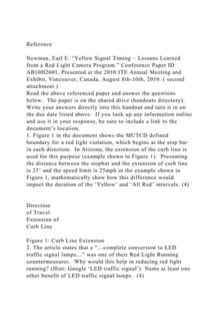 Reference
Newman, Earl E. “Yellow Signal Timing – Lessons Learned
from a Red Light Camera Program.” Conference Paper ID
AB10H2601, Presented at the 2010 ITE Annual Meeting and
Exhibit, Vancouver, Canada, August 8th-10th, 2010. ( second
attachment )
Read the above referenced paper and answer the questions
below. The paper is on the shared drive (handouts directory).
Write your answers directly into this handout and turn it in on
the due date listed above. If you look up any information online
and use it in your response, be sure to include a link to the
document’s location.
1. Figure 1 in the document shows the MUTCD defined
boundary for a red light violation, which begins at the stop bar
in each direction. In Arizona, the extension of the curb line is
used for this purpose (example shown in Figure 1). Presuming
the distance between the stopbar and the extension of curb line
is 25’ and the speed limit is 25mph in the example shown in
Figure 1, mathematically show how this difference would
impact the duration of the ‘Yellow’ and ‘All Red’ intervals. (4)
Direction
of Travel
Extension of
Curb Line
Figure 1: Curb Line Extension
2. The article states that a “…complete conversion to LED
traffic signal lamps…” was one of their Red Light Running
countermeasures. Why would this help in reducing red light
running? (Hint: Google ‘LED traffic signal’) Name at least one
other benefit of LED traffic signal lamps. (4)
 