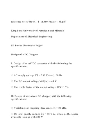 reference notes/455647_1_EE460-Project-131.pdf
King Fahd University of Petroleum and Minerals
Department of Electrical Engineering
EE Power Electronics Project
Design of a DC Chopper
I. Design of an AC/DC converter with the following the
specifications:
II. Design of step-down DC chopper with the following
specifications:
available is an ac with 230 V
 