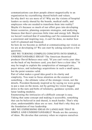 communications can draw people almost magnetically to an
organization by crystallizing shared beliefs and values.
So why don't we see more of it? Why are the visions of hospital
leaders so rarely shared by the boards, medical staffs, and
employees who are needed to transform them into reality?
Maybe it's because so much of our effort goes into developing
future scenarios, planning corporate strategies, and analyzing
finances that there's precious little time and energy left. Maybe
we haven't realized that if something can't be communicated in
a consistent and inspiring way, it can't be done, no matter how
well it's planned and financed.
So how do we become as skilled at communicating our vision as
we are at developing it? We can start by asking ourselves a few
questions.
ARE WE TURNING COMPLEX CONCEPTS INTO SIMPLE,
UNDERSTANDABLE IDEAS? The American theatrical
producer David Belasco once said, "If you can't write your idea
on the back of my business card, you don't have a clear idea." It
may be tough to explain the complexities of managed care,
payer mixes, and technology acquisitions in such a small space,
but the point remains valid.
Part of what makes a good idea good is its clarity and
simplicity. You want to focus attention on the essence of
something -- the ultimate value of the strategic vision, not the
details. President Kennedy inspired us by saying we were going
to put a man on the moon, not by getting his vision bogged
down in the nuts and bolts of telemetry, guidance systems, and
lunar landing modules.
Enumerating the intricacies of a difficult concept is easy.
Taking that same concept and making it accessible, something
that can be believed in and shared, is much harder. That's why
clear, understandable ideas are so rare. And that's why they are
the foundation of true leadership.
ARE WE EXPRESSING IDEAS IN LANGUAGE THAT IS
SIMPLE AND UNDERSTANDABLE? Words are the currency
of ideas. We devalue that currency when we express ourselves
 