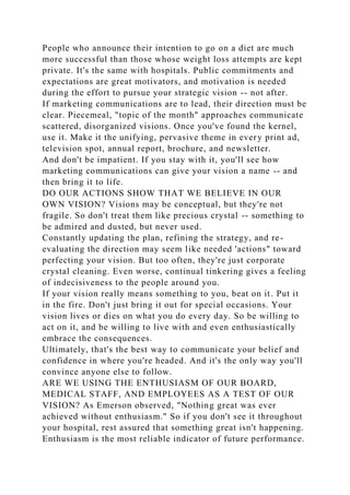 People who announce their intention to go on a diet are much
more successful than those whose weight loss attempts are kept
private. It's the same with hospitals. Public commitments and
expectations are great motivators, and motivation is needed
during the effort to pursue your strategic vision -- not after.
If marketing communications are to lead, their direction must be
clear. Piecemeal, "topic of the month" approaches communicate
scattered, disorganized visions. Once you've found the kernel,
use it. Make it the unifying, pervasive theme in every print ad,
television spot, annual report, brochure, and newsletter.
And don't be impatient. If you stay with it, you'll see how
marketing communications can give your vision a name -- and
then bring it to life.
DO OUR ACTIONS SHOW THAT WE BELIEVE IN OUR
OWN VISION? Visions may be conceptual, but they're not
fragile. So don't treat them like precious crystal -- something to
be admired and dusted, but never used.
Constantly updating the plan, refining the strategy, and re-
evaluating the direction may seem like needed 'actions" toward
perfecting your vision. But too often, they're just corporate
crystal cleaning. Even worse, continual tinkering gives a feeling
of indecisiveness to the people around you.
If your vision really means something to you, beat on it. Put it
in the fire. Don't just bring it out for special occasions. Your
vision lives or dies on what you do every day. So be willing to
act on it, and be willing to live with and even enthusiastically
embrace the consequences.
Ultimately, that's the best way to communicate your belief and
confidence in where you're headed. And it's the only way you'll
convince anyone else to follow.
ARE WE USING THE ENTHUSIASM OF OUR BOARD,
MEDICAL STAFF, AND EMPLOYEES AS A TEST OF OUR
VISION? As Emerson observed, "Nothing great was ever
achieved without enthusiasm." So if you don't see it throughout
your hospital, rest assured that something great isn't happening.
Enthusiasm is the most reliable indicator of future performance.
 