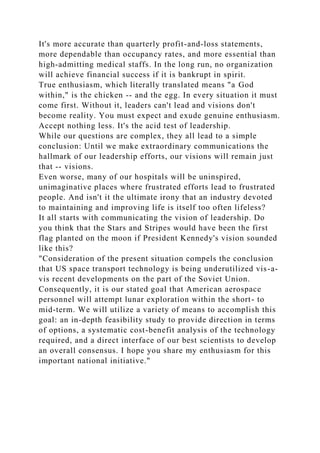 It's more accurate than quarterly profit-and-loss statements,
more dependable than occupancy rates, and more essential than
high-admitting medical staffs. In the long run, no organization
will achieve financial success if it is bankrupt in spirit.
True enthusiasm, which literally translated means "a God
within," is the chicken -- and the egg. In every situation it must
come first. Without it, leaders can't lead and visions don't
become reality. You must expect and exude genuine enthusiasm.
Accept nothing less. It's the acid test of leadership.
While our questions are complex, they all lead to a simple
conclusion: Until we make extraordinary communications the
hallmark of our leadership efforts, our visions will remain just
that -- visions.
Even worse, many of our hospitals will be uninspired,
unimaginative places where frustrated efforts lead to frustrated
people. And isn't it the ultimate irony that an industry devoted
to maintaining and improving life is itself too often lifeless?
It all starts with communicating the vision of leadership. Do
you think that the Stars and Stripes would have been the first
flag planted on the moon if President Kennedy's vision sounded
like this?
"Consideration of the present situation compels the conclusion
that US space transport technology is being underutilized vis-a-
vis recent developments on the part of the Soviet Union.
Consequently, it is our stated goal that American aerospace
personnel will attempt lunar exploration within the short- to
mid-term. We will utilize a variety of means to accomplish this
goal: an in-depth feasibility study to provide direction in terms
of options, a systematic cost-benefit analysis of the technology
required, and a direct interface of our best scientists to develop
an overall consensus. I hope you share my enthusiasm for this
important national initiative."
 