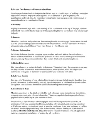 Reference Page Format: A Comprehensive Guide
Creating a professional and well-organized reference page is a crucial aspect of building a strong job
application. Potential employers often request a list of references to gain insight into your
qualifications and work ethic. To ensure that your reference page leaves a positive impression, it is
essential to adhere to a standardized format.
1. Heading:
Begin your reference page with a clear heading. Write "References" at the top of the page, centered
and in bold. This establishes the purpose of the document right away and makes it easy for employers
to locate.
2. Format:
Maintain a consistent and professional format throughout the reference page. Use the same font and
size that you've used in your resume and cover letter to maintain a cohesive appearance. Common
choices include Arial, Calibri, or Times New Roman in 10 to 12-point size.
3. Contact Information:
Include the full name, job title, company, phone number, and email address for each reference.
Ensure that this information is accurate and up-to-date. It's also wise to inform your references in
advance, seeking their permission to share their contact details with potential employers.
4. Listing References:
List your references in alphabetical order by last name. This makes it easy for employers to navigate
the page. Include at least three professional references, and if possible, add a mix of previous
supervisors, colleagues, or mentors who can vouch for your skills and work ethic.
5. Reference Details:
Provide a brief description of your relationship with each reference. Include details about how long
you've known them, in what capacity, and any significant projects or collaborations you've worked
on together. This additional information can offer context to potential employers.
6. Consistency is Key:
Maintain consistency in the details provided for each reference. Use a similar format for job titles,
company names, and other relevant information. This creates a polished and organized reference
page that reflects positively on your attention to detail.
In conclusion, a well-structured reference page is an essential component of a successful job
application. Following a standardized format, including relevant details, and ensuring consistency
will help you present a professional image to potential employers. If you need assistance in crafting
the perfect reference page or refining your overall resume, consider seeking the expert services
available at BestResumeHelp.com. They offer tailored solutions to enhance your job application
materials, increasing your chances of landing the job you desire.
 