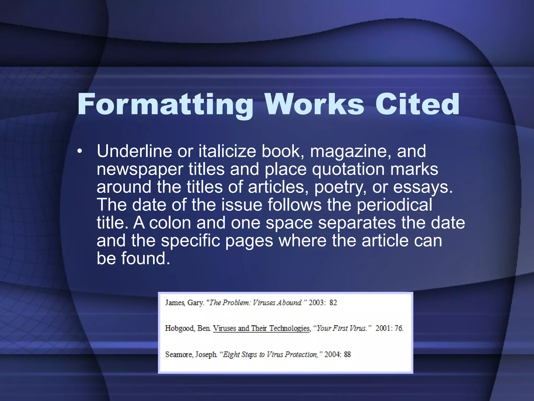 Formatting Works Cited Underline or italicize book, magazine, and newspaper titles and place quotation marks around the titles of articles, poetry, or essays. The date of the issue follows the periodical title. A colon and one space separates the date and the specific pages where the article can be found. 