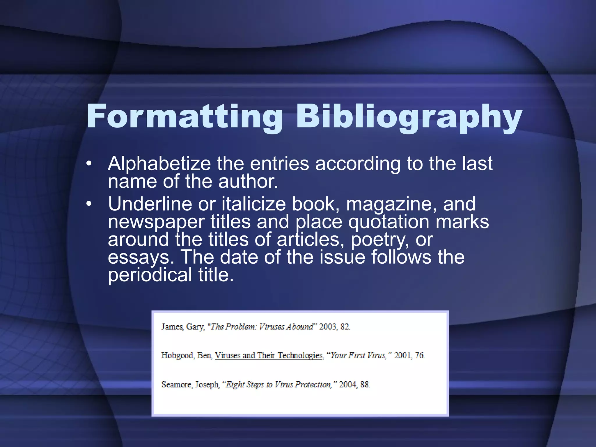 Formatting Bibliography Alphabetize the entries according to the last name of the author. Underline or italicize book, magazine, and newspaper titles and place quotation marks around the titles of articles, poetry, or essays. The date of the issue follows the periodical title. 