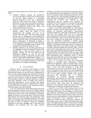 assessment. Genetic operators are of three types as explained
below:
• Selection: Selection manages the probabilistic
survival of the fittest, in that, more fit chromosomes
are survived. Where wellness is a practically
identical proportion of how well a chromosome
takes care of the current issue. There are distinctive
methods to execute choice in hereditary calculations.
They are competition determination, roulette wheel
choice, proportionate choice, rank choice, and
enduring state choice and so forth.
• Crossover: This task is performed by choosing an
arbitrary quality along the length of the
chromosomes and swapping every one of the
qualities after that point. The most famous hybrid
chooses any two arrangements strings haphazardly
from the mating pool and some part of the strings is
traded between the strings. The determination point
chosen haphazardly. A likelihood of hybrid is
likewise acquainted all together with offer flexibility
to an individual arrangement string to decide if the
arrangement would go for hybrid or not [4].
• Mutation: Mutation is the periodic acquaintance of
new highlights in with the arrangement string of the
populace pool to keep up decent variety in the
populace. Despite the fact that hybrid has the
fundamental obligation to look for the ideal
arrangement, change is additionally utilized for this
reason. Transformation administrator changes a 1 to
0 or the other way around, with a transformation
likelihood of. The change likelihood is for the most
part kept low for relentless intermingling.
II. RELATED WORK
Wherever Times is specified, Times Roman or Times
New Roman may be used. If neither is available on your
word processor, please use the font closest in appearance to
Times. Avoid using bit-mapped fonts if possible. True-Type
1 or Open Type fonts are preferred. Please embed symbol
fonts, as well, for math, etc. In this area, the papers identified
with prescriptive analysis on different domains are studied.
From these literatures, variety of models were found for
performing optimizations. As per guidance from papers
Genetic Algorithm (GA) and there variants NSGA-I, NSGA-
II and NSGA-III were chosen to carry forward for research.
Following papers cover the related part.
Li K. et al. (2018) in [5] informs that flip chip innovation
has been generally utilized as a part of IC bundling, and the
blend of flip chip innovation and weld joint interconnection
innovation has been used in the assembling of electronic
gadgets all around. As the advancement of flip chip towards
high thickness and ultra-fine pitch, the examination of flip
chips is stood up to with incredible difficulties. This paper
built up an insightful framework utilized for the discovery of
flip chips in light of vibration. Thirty-four highlights
including 18 time space highlights and 16 recurrence area
highlights were extricated from the crude vibration
information. The help vector machine was utilized to execute
the acknowledgment and arrangement of flip chips. With a
specific end goal to enhance the grouping exactness of SVM,
cross approval (CV) and hereditary calculation (GA) were
used to enhance the parameters of SVM individually. SVM,
CV-SVM and GA-SVM were connected to order
independently and the outcomes were acquired. By
correlation, GA-SVM can perceive and group the flip chips
quickly with high exactness. In this way, GA-SVM is
powerful for the imperfection investigation of flip chips.
Hong J. et al. (2018) in [6] explains one of the genuine
troubles of dealing with Big Data improvement issues by
methods for customary multi-objective transformative
estimations (MOEAs) is their high computational costs. This
issue has been capably taken care of by non-ruled
masterminding innate figuring, the third shape, (NSGA-III).
On the other hand, a stress over the NSGA-III estimation is
that it uses a settled rate for change head. To adjust to this
issue, this examination familiarizes a flexible change
manager to enhance the execution of the standard NSGA-III
figuring. The proposed flexible change director framework is
evaluated using three cross breed overseers of NSGA-III
including reenacted matched half and half (SBX), uniform
mixture (UC) and single point crossover (SI). In this way,
three improved NSGA-III estimations (NSGA-III SBXAM,
NSGA-III SIAM, and NSGA-III UCAM) are made. These
updated estimations are then completed to settle different Big
Data streamlining issues. Preliminary comes to fruition
demonstrate that NSGA-III with UC and adaptable change
chairman outmaneuvers the other NSGA-III counts.
Hu C. et al. (2018) in [7] says that Contaminant
occasions in drinkable Water Dissemination Systems
(WDSs) have happened as often as possible lately, causing
serious harms, financial misfortune, and dependable societal
effect. A basic and viable technique to screen WDS
continuously is conveying a water quality sensor. Be that as
it may, the position of such sensors in a water appropriation
organize (WDN) has turned into a principal worry the world
over. In this paper, initially examine sensor position
numerically and demonstrate that it is NP-hard.
Consequently, we recognize single-and multi-target
advancement, and endeavor, out of the blue, to propose a
changed NSGA-III to illuminate many-target streamlining
for the sensor situation issue. WDNs of two sizes are utilized
and recreation comes about show the legitimacy and
adequacy of the proposed model and system. The future
research works are likewise recognized and examined.
Elarbi M. et al. (2018) in [8] examines that as of late
decay has picked up a wide enthusiasm for taking care of
multi-target improvement issues including in excess of three
goals otherwise called Many-target Optimization Problems
(MaOPs). Over the most recent couple of years, there have
been numerous recommendations to utilize disintegration to
handle unconstrained issues. Regardless, less is the
proportion of works that has been given to propose new
deterioration based counts to deal with obliged many-target
issues. This paper proposed the ISC-Pareto quality (Isolated
Solution-based Constrained Pareto prevalence) association
that can: (1) handle obliged many-target issues depicted by
163
 