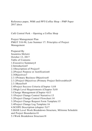 Reference paper, WBS and PPT/Coffee Shop - PMP Paper
2017.docx
Café Central Perk – Opening a Coffee Shop
Project Management Plan
PMGT 510-90, Late Summer 17: Principles of Project
Management
Prepared By
Soumitra Shilotri
October 13, 2017
Table of Contents
1.Executive Summary4
2.Introduction5
2.1Description of Project5
2.2Project Purpose or Justification6
2.3Objectives7
2.3.1Primary Business Objectives8
2.3.2Project Objectives (Primary Project Deliverables)9
2.3.3Benefits9
2.4Project Success Criteria (Chapter 1)10
2.5High Level Requirements (Chapter 5)10
3.Change Management (Chapter 4)13
3.1Project Change Control Narrative:13
3.2Project Change Control Flowchart:14
3.3Project Change Request Form Template:15
3.4Project Change Log Template:16
4.SCOPE Description (chapter 5)17
5.HiGH Level Work Breakdown Structure, Milstone Schedule
and Project Boundaries18
5.1Work Breakdown Structure18
 