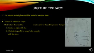 ALAE OF THE NOSE
• The tentative occlusal plane should be parallel to horizontal plane.
• This can be achieved in 2 ways-
The line from the alae of the nose to centre of the auditory meatus - Camper’s line.
1. Pointer on right or left alae
2. Occlusal rim parallel to camper‘s line ,transfer
with face bow .
Dr Aaryas Vlogs
 