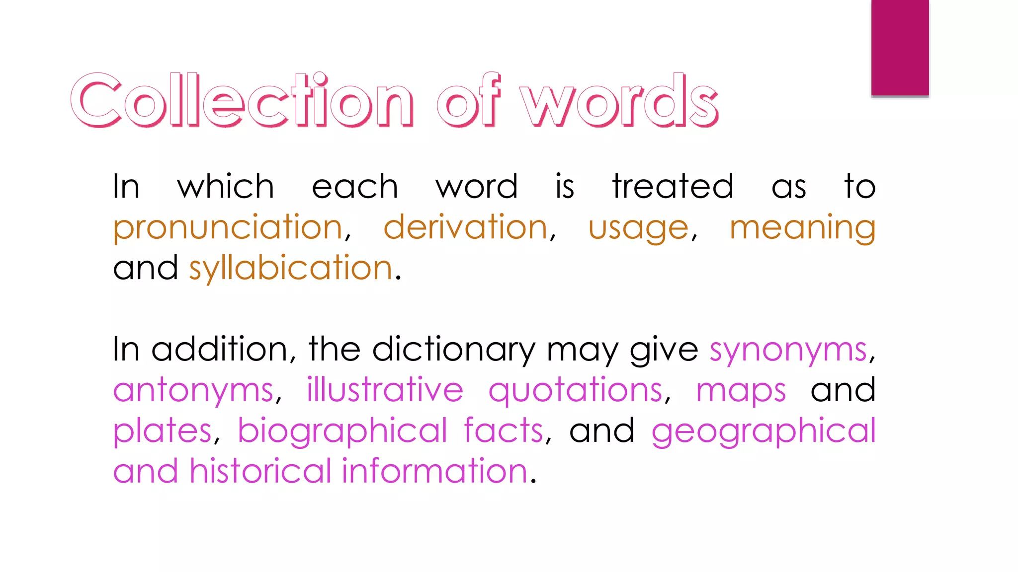 In which each word is treated as to
pronunciation, derivation, usage, meaning
and syllabication.
In addition, the dictionary may give synonyms,
antonyms, illustrative quotations, maps and
plates, biographical facts, and geographical
and historical information.
 
