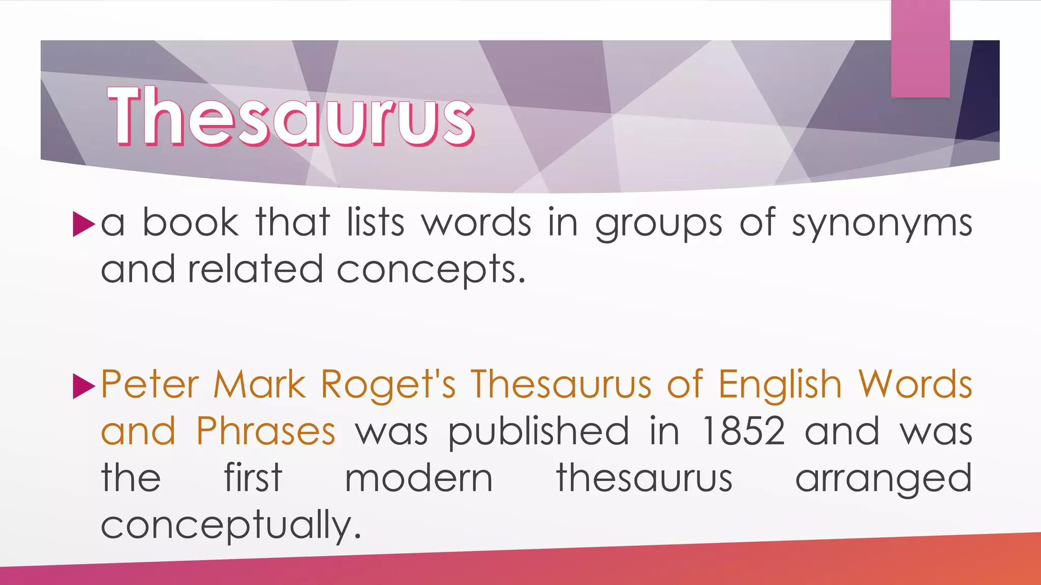 a book that lists words in groups of synonyms
and related concepts.
Peter Mark Roget's Thesaurus of English Words
and Phrases was published in 1852 and was
the first modern thesaurus arranged
conceptually.
 