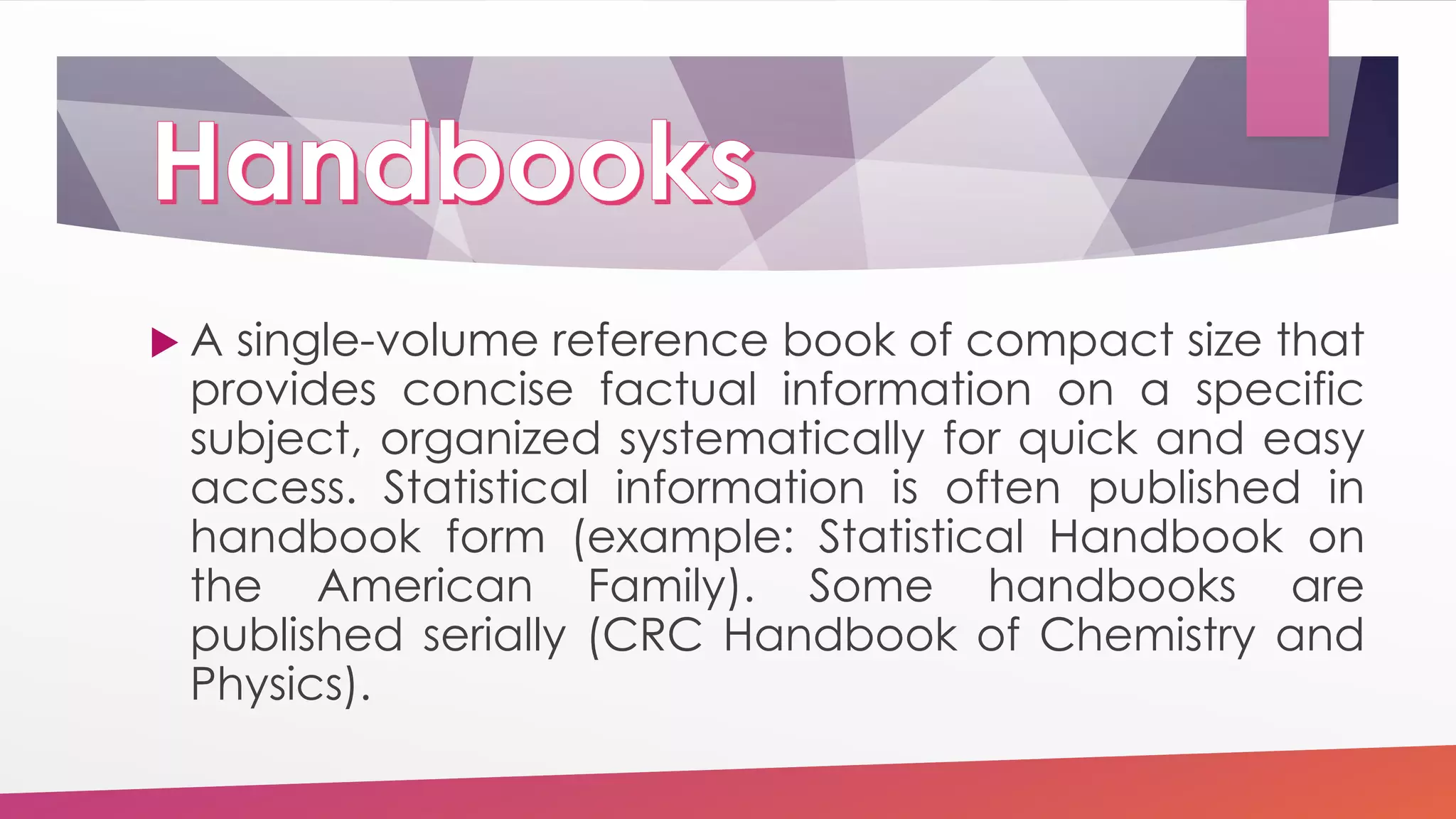  A single-volume reference book of compact size that
provides concise factual information on a specific
subject, organized systematically for quick and easy
access. Statistical information is often published in
handbook form (example: Statistical Handbook on
the American Family). Some handbooks are
published serially (CRC Handbook of Chemistry and
Physics).
 