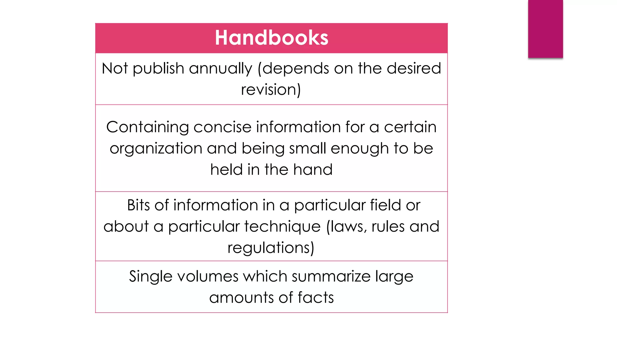 Handbooks
Not publish annually (depends on the desired
revision)
Containing concise information for a certain
organization and being small enough to be
held in the hand
Bits of information in a particular field or
about a particular technique (laws, rules and
regulations)
Single volumes which summarize large
amounts of facts
 