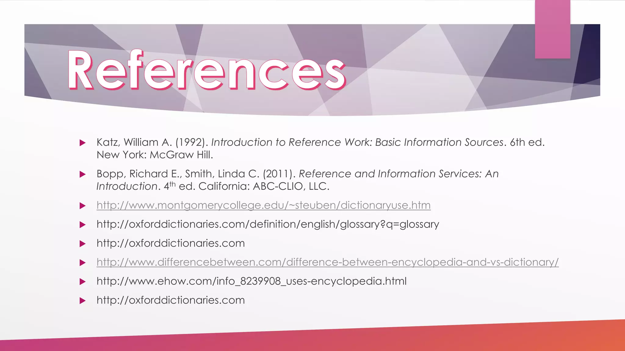  Katz, William A. (1992). Introduction to Reference Work: Basic Information Sources. 6th ed.
New York: McGraw Hill.
 Bopp, Richard E., Smith, Linda C. (2011). Reference and Information Services: An
Introduction. 4th ed. California: ABC-CLIO, LLC.
 http://www.montgomerycollege.edu/~steuben/dictionaryuse.htm
 http://oxforddictionaries.com/definition/english/glossary?q=glossary
 http://oxforddictionaries.com
 http://www.differencebetween.com/difference-between-encyclopedia-and-vs-dictionary/
 http://www.ehow.com/info_8239908_uses-encyclopedia.html
 http://oxforddictionaries.com
 