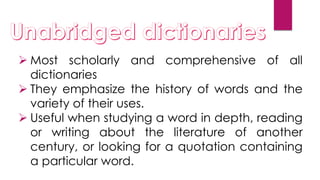  Most scholarly and comprehensive of all
dictionaries
 They emphasize the history of words and the
variety of their uses.
 Useful when studying a word in depth, reading
or writing about the literature of another
century, or looking for a quotation containing
a particular word.
 