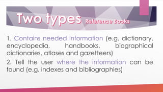 1. Contains needed information (e.g. dictionary,
encyclopedia, handbooks, biographical
dictionaries, atlases and gazetteers)
2. Tell the user where the information can be
found (e.g. indexes and bibliographies)
 