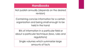 Handbooks
Not publish annually (depends on the desired
revision)
Containing concise information for a certain
organization and being small enough to be
held in the hand
Bits of information in a particular field or
about a particular technique (laws, rules and
regulations)
Single volumes which summarize large
amounts of facts
 