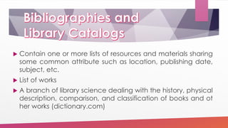  Contain one or more lists of resources and materials sharing
some common attribute such as location, publishing date,
subject, etc.
 List of works
 A branch of library science dealing with the history, physical
description, comparison, and classification of books and ot
her works (dictionary.com)
 